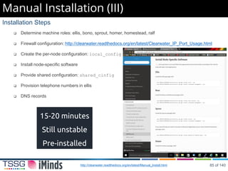 Manual Installation (III)
,
Installation Steps
 Determine machine roles: ellis, bono, sprout, homer, homestead, ralf
 Firewall configuration: http://clearwater.readthedocs.org/en/latest/Clearwater_IP_Port_Usage.html
 Create the per-node configuration: local_config
 Install node-specific software
 Provide shared configuration: shared_cinfig
 Provision telephone numbers in ellis
 DNS records
http://clearwater.readthedocs.org/en/latest/Manual_Install.html
15-20 minutes
Still unstable
Pre-installed
85 of 140
 