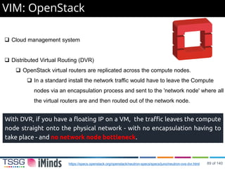 VIM: OpenStack
 Cloud management system
 Distributed Virtual Routing (DVR)
 OpenStack virtual routers are replicated across the compute nodes.
 In a standard install the network traffic would have to leave the Compute
nodes via an encapsulation process and sent to the 'network node' where all
the virtual routers are and then routed out of the network node.
With DVR, if you have a floating IP on a VM, the traffic leaves the compute
node straight onto the physical network - with no encapsulation having to
take place - and no network node bottleneck.
https://specs.openstack.org/openstack/neutron-specs/specs/juno/neutron-ovs-dvr.html 89 of 140
 