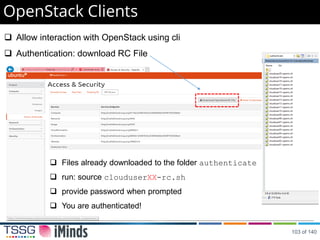 OpenStack Clients
 Allow interaction with OpenStack using cli
 Authentication: download RC File
 Files already downloaded to the folder authenticate
 run: source clouduserXX-rc.sh
 provide password when prompted
 You are authenticated!
103 of 140
 