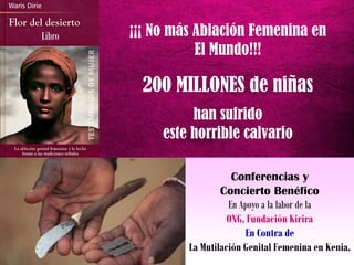 ¡¡¡ No más Ablación Femenina en
El Mundo!!!
200 MILLONES de niñas
han sufrido
este horrible calvario
Libro
Conferencias y
Concierto Benéfico
En Apoyo a la labor de la
ONG, Fundación Kirira
En Contra de
La Mutilación Genital Femenina en Kenia.
 