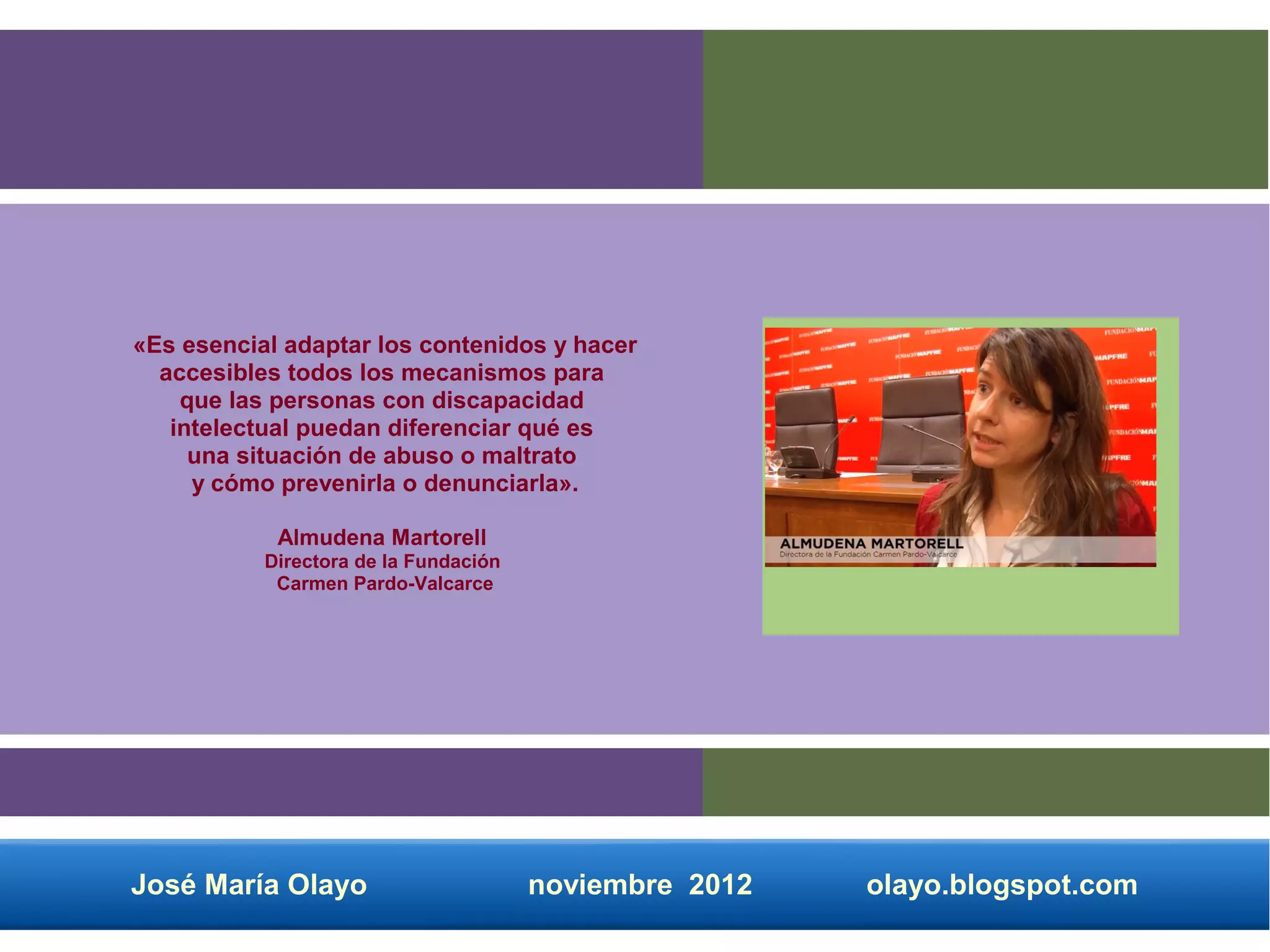 «Es esencial adaptar los contenidos y hacer
  accesibles todos los mecanismos para
    que las personas con discapacidad
   intelectual puedan diferenciar qué es
     una situación de abuso o maltrato
     y cómo prevenirla o denunciarla».

            Almudena Martorell
           Directora de la Fundación
            Carmen Pardo-Valcarce




José María Olayo                       noviembre 2012   olayo.blogspot.com
 