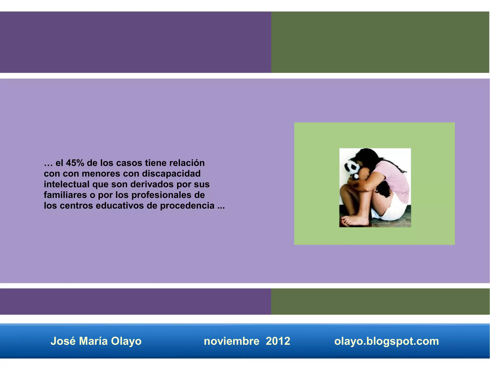 … el 45% de los casos tiene relación
con con menores con discapacidad
intelectual que son derivados por sus
familiares o por los profesionales de
los centros educativos de procedencia ...




 José María Olayo                   noviembre 2012   olayo.blogspot.com
 