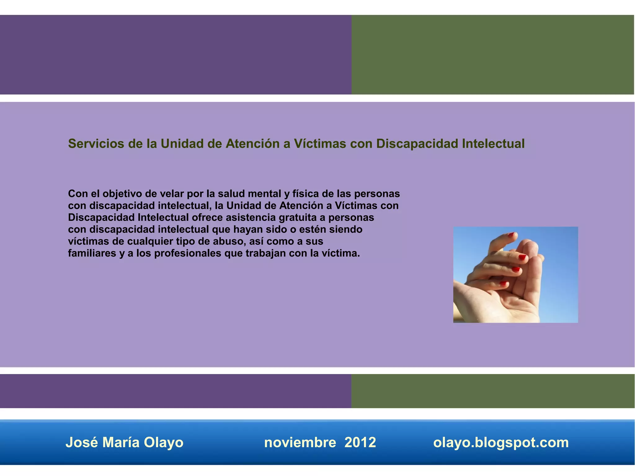 Servicios de la Unidad de Atención a Víctimas con Discapacidad Intelectual


Con el objetivo de velar por la salud mental y física de las personas
con discapacidad intelectual, la Unidad de Atención a Víctimas con
Discapacidad Intelectual ofrece asistencia gratuita a personas
con discapacidad intelectual que hayan sido o estén siendo
víctimas de cualquier tipo de abuso, así como a sus
familiares y a los profesionales que trabajan con la víctima.




José María Olayo                        noviembre 2012                  olayo.blogspot.com
 