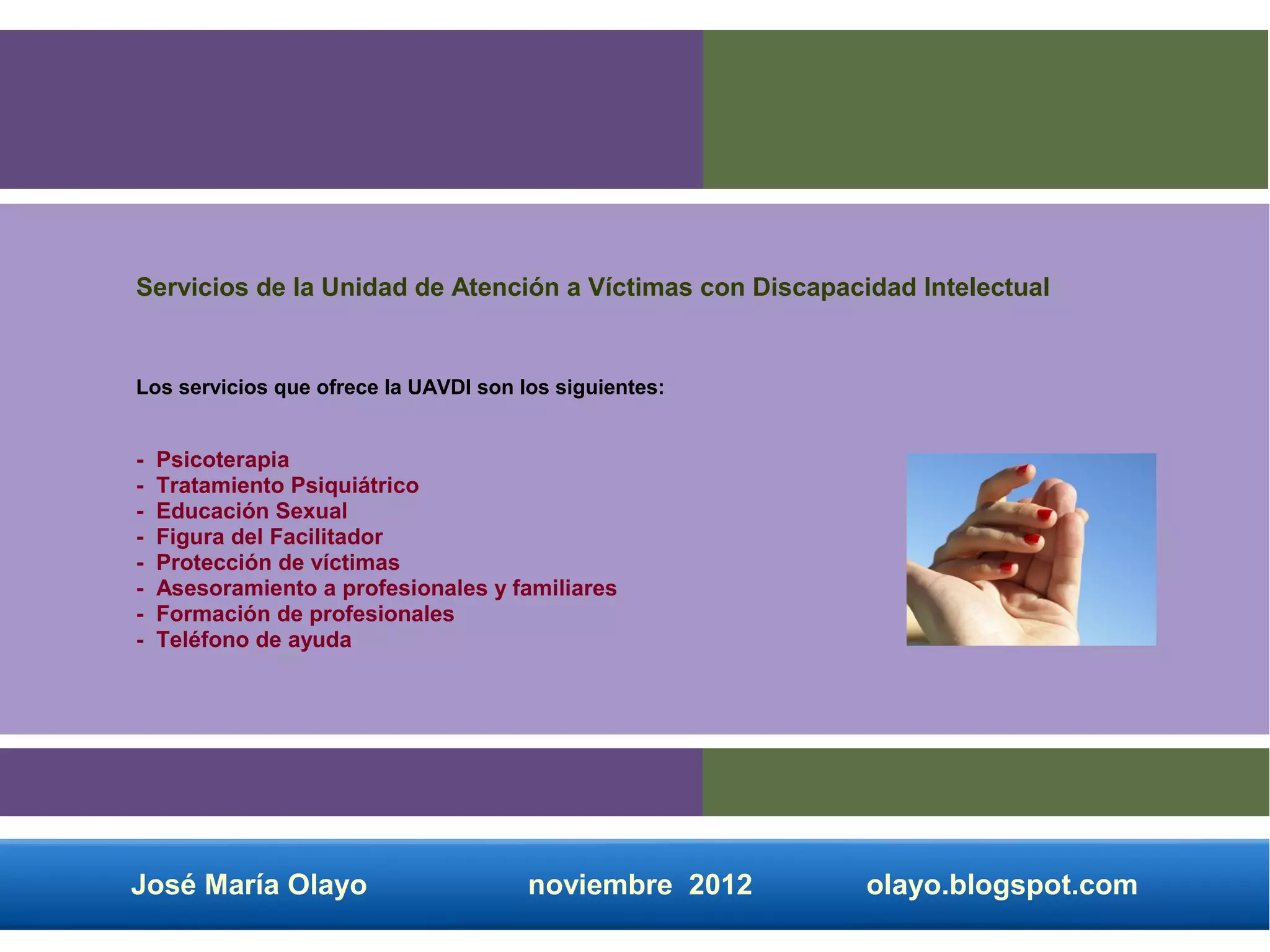 Servicios de la Unidad de Atención a Víctimas con Discapacidad Intelectual


Los servicios que ofrece la UAVDI son los siguientes:


-   Psicoterapia
-   Tratamiento Psiquiátrico
-   Educación Sexual
-   Figura del Facilitador
-   Protección de víctimas
-   Asesoramiento a profesionales y familiares
-   Formación de profesionales
-   Teléfono de ayuda




José María Olayo                       noviembre 2012      olayo.blogspot.com
 