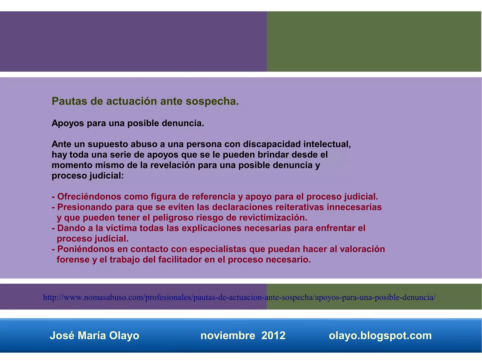 Pautas de actuación ante sospecha.
  Apoyos para una posible denuncia.

  Ante un supuesto abuso a una persona con discapacidad intelectual,
  hay toda una serie de apoyos que se le pueden brindar desde el
  momento mismo de la revelación para una posible denuncia y
  proceso judicial:

  - Ofreciéndonos como figura de referencia y apoyo para el proceso judicial.
  - Presionando para que se eviten las declaraciones reiterativas innecesarias
    y que pueden tener el peligroso riesgo de revictimización.
  - Dando a la víctima todas las explicaciones necesarias para enfrentar el
    proceso judicial.
  - Poniéndonos en contacto con especialistas que puedan hacer al valoración
    forense y el trabajo del facilitador en el proceso necesario.



http://www.nomasabuso.com/profesionales/pautas-de-actuacion-ante-sospecha/apoyos-para-una-posible-denuncia/



 José María Olayo                         noviembre 2012                     olayo.blogspot.com
 