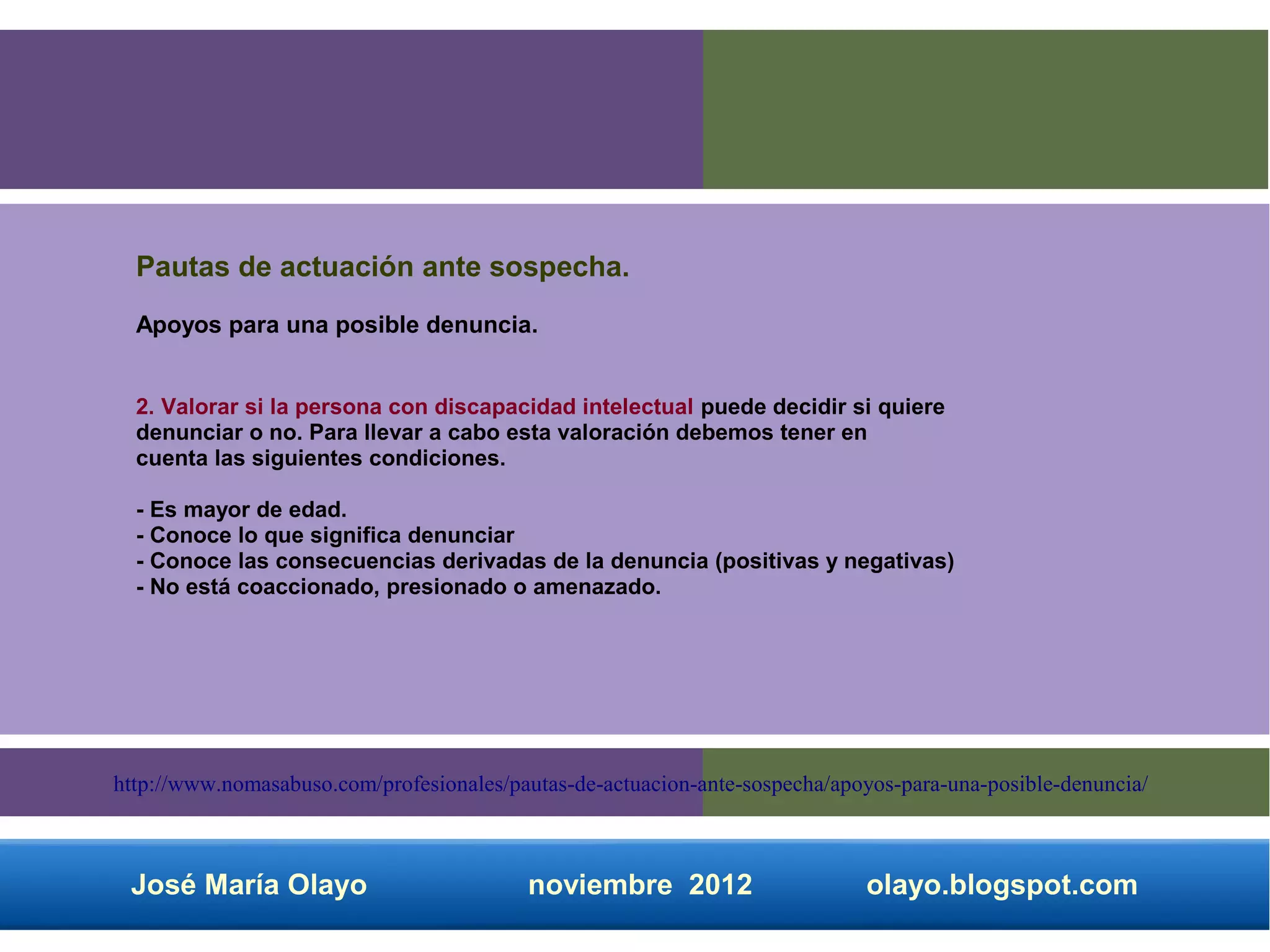 Pautas de actuación ante sospecha.
  Apoyos para una posible denuncia.


  2. Valorar si la persona con discapacidad intelectual puede decidir si quiere
  denunciar o no. Para llevar a cabo esta valoración debemos tener en
  cuenta las siguientes condiciones.

  - Es mayor de edad.
  - Conoce lo que significa denunciar
  - Conoce las consecuencias derivadas de la denuncia (positivas y negativas)
  - No está coaccionado, presionado o amenazado.




http://www.nomasabuso.com/profesionales/pautas-de-actuacion-ante-sospecha/apoyos-para-una-posible-denuncia/



 José María Olayo                         noviembre 2012                     olayo.blogspot.com
 