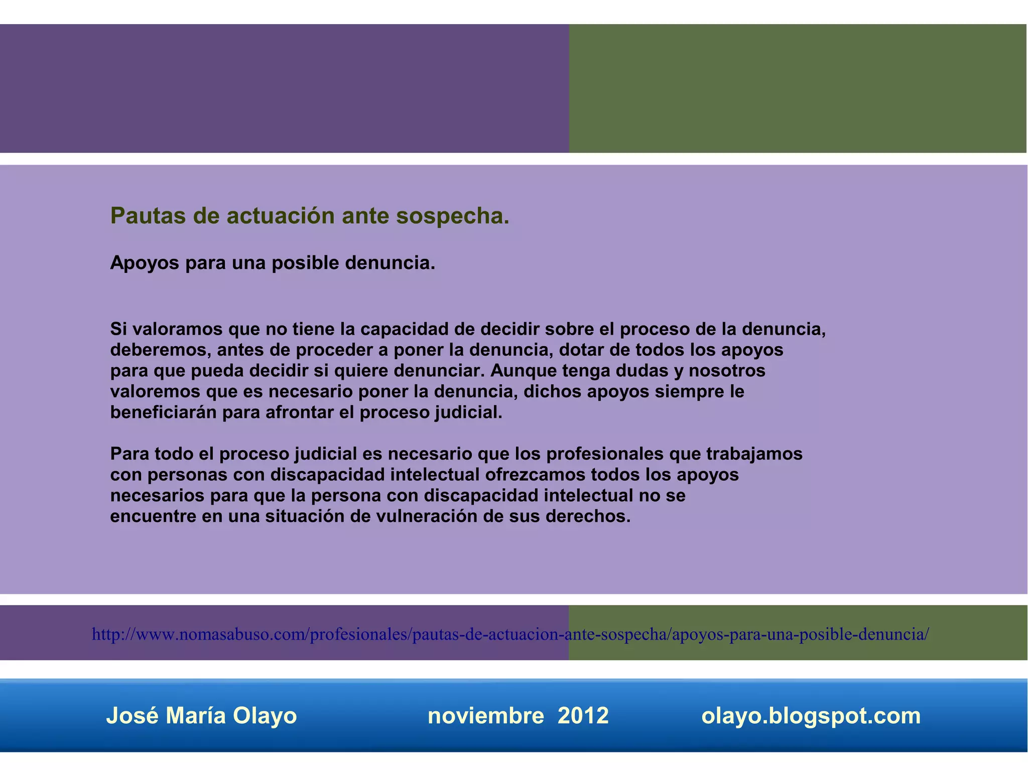 Pautas de actuación ante sospecha.
  Apoyos para una posible denuncia.


  Si valoramos que no tiene la capacidad de decidir sobre el proceso de la denuncia,
  deberemos, antes de proceder a poner la denuncia, dotar de todos los apoyos
  para que pueda decidir si quiere denunciar. Aunque tenga dudas y nosotros
  valoremos que es necesario poner la denuncia, dichos apoyos siempre le
  beneficiarán para afrontar el proceso judicial.

  Para todo el proceso judicial es necesario que los profesionales que trabajamos
  con personas con discapacidad intelectual ofrezcamos todos los apoyos
  necesarios para que la persona con discapacidad intelectual no se
  encuentre en una situación de vulneración de sus derechos.




http://www.nomasabuso.com/profesionales/pautas-de-actuacion-ante-sospecha/apoyos-para-una-posible-denuncia/



 José María Olayo                         noviembre 2012                     olayo.blogspot.com
 