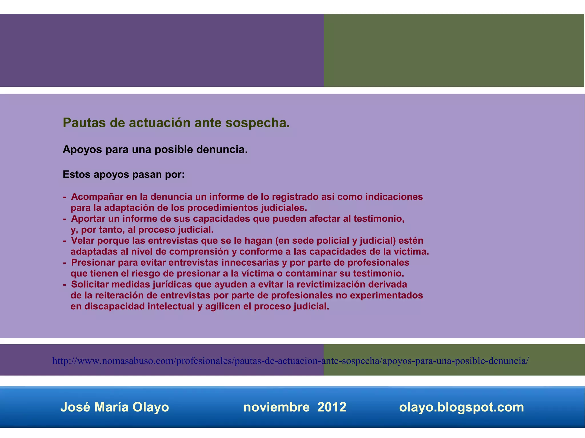 Pautas de actuación ante sospecha.
  Apoyos para una posible denuncia.

  Estos apoyos pasan por:

  - Acompañar en la denuncia un informe de lo registrado así como indicaciones
    para la adaptación de los procedimientos judiciales.
  - Aportar un informe de sus capacidades que pueden afectar al testimonio,
    y, por tanto, al proceso judicial.
  - Velar porque las entrevistas que se le hagan (en sede policial y judicial) estén
    adaptadas al nivel de comprensión y conforme a las capacidades de la víctima.
  - Presionar para evitar entrevistas innecesarias y por parte de profesionales
    que tienen el riesgo de presionar a la víctima o contaminar su testimonio.
  - Solicitar medidas jurídicas que ayuden a evitar la revictimización derivada
    de la reiteración de entrevistas por parte de profesionales no experimentados
    en discapacidad intelectual y agilicen el proceso judicial.




http://www.nomasabuso.com/profesionales/pautas-de-actuacion-ante-sospecha/apoyos-para-una-posible-denuncia/



 José María Olayo                         noviembre 2012                     olayo.blogspot.com
 