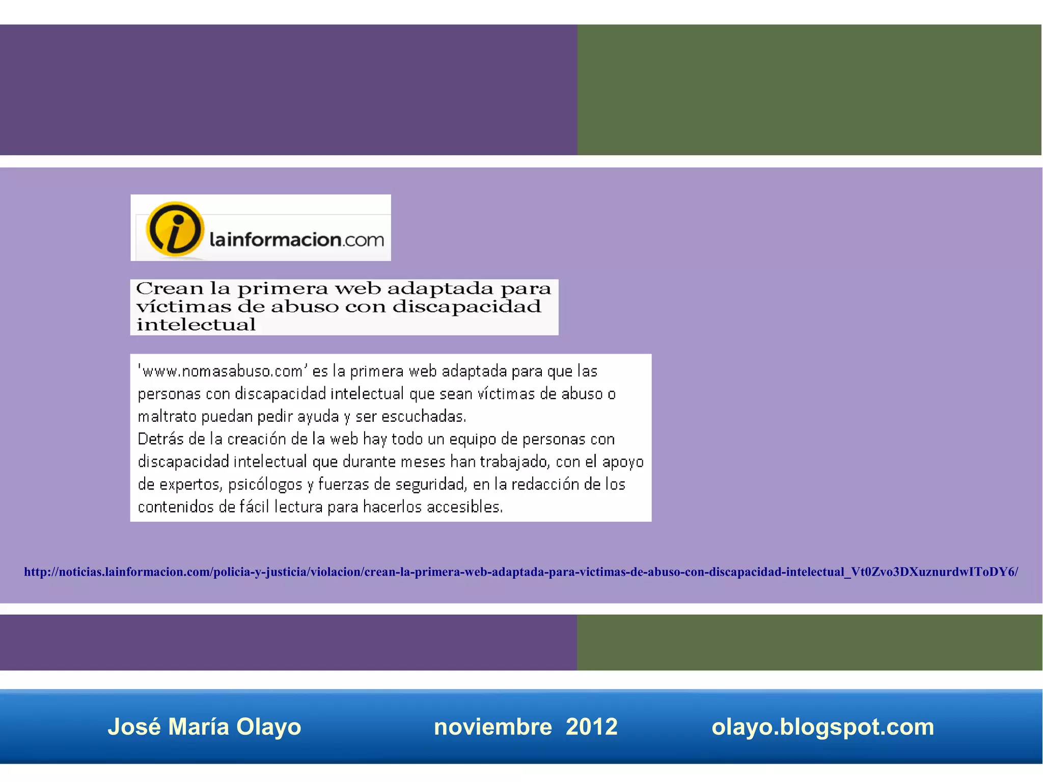 http://noticias.lainformacion.com/policia-y-justicia/violacion/crean-la-primera-web-adaptada-para-victimas-de-abuso-con-discapacidad-intelectual_Vt0Zvo3DXuznurdwIToDY6/




              José María Olayo                                       noviembre 2012                                 olayo.blogspot.com
 