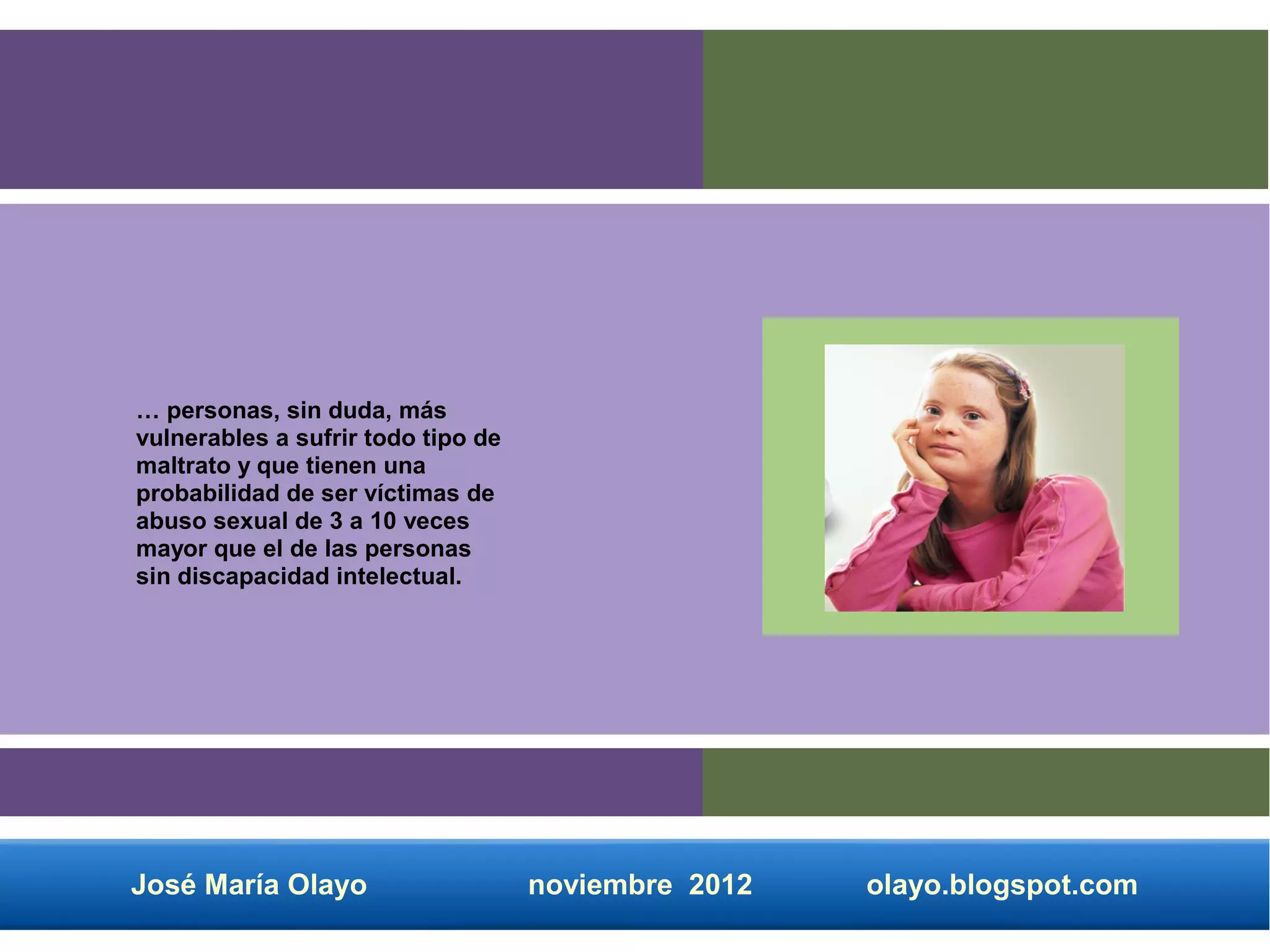… personas, sin duda, más
vulnerables a sufrir todo tipo de
maltrato y que tienen una
probabilidad de ser víctimas de
abuso sexual de 3 a 10 veces
mayor que el de las personas
sin discapacidad intelectual.




José María Olayo                    noviembre 2012   olayo.blogspot.com
 