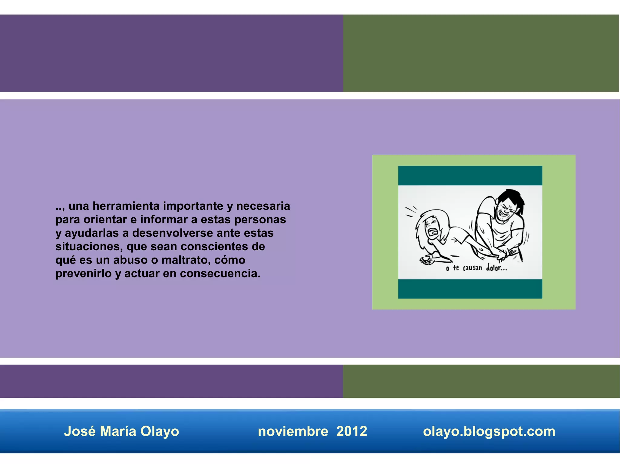 .., una herramienta importante y necesaria
para orientar e informar a estas personas
y ayudarlas a desenvolverse ante estas
situaciones, que sean conscientes de
qué es un abuso o maltrato, cómo
prevenirlo y actuar en consecuencia.




 José María Olayo                   noviembre 2012   olayo.blogspot.com
 