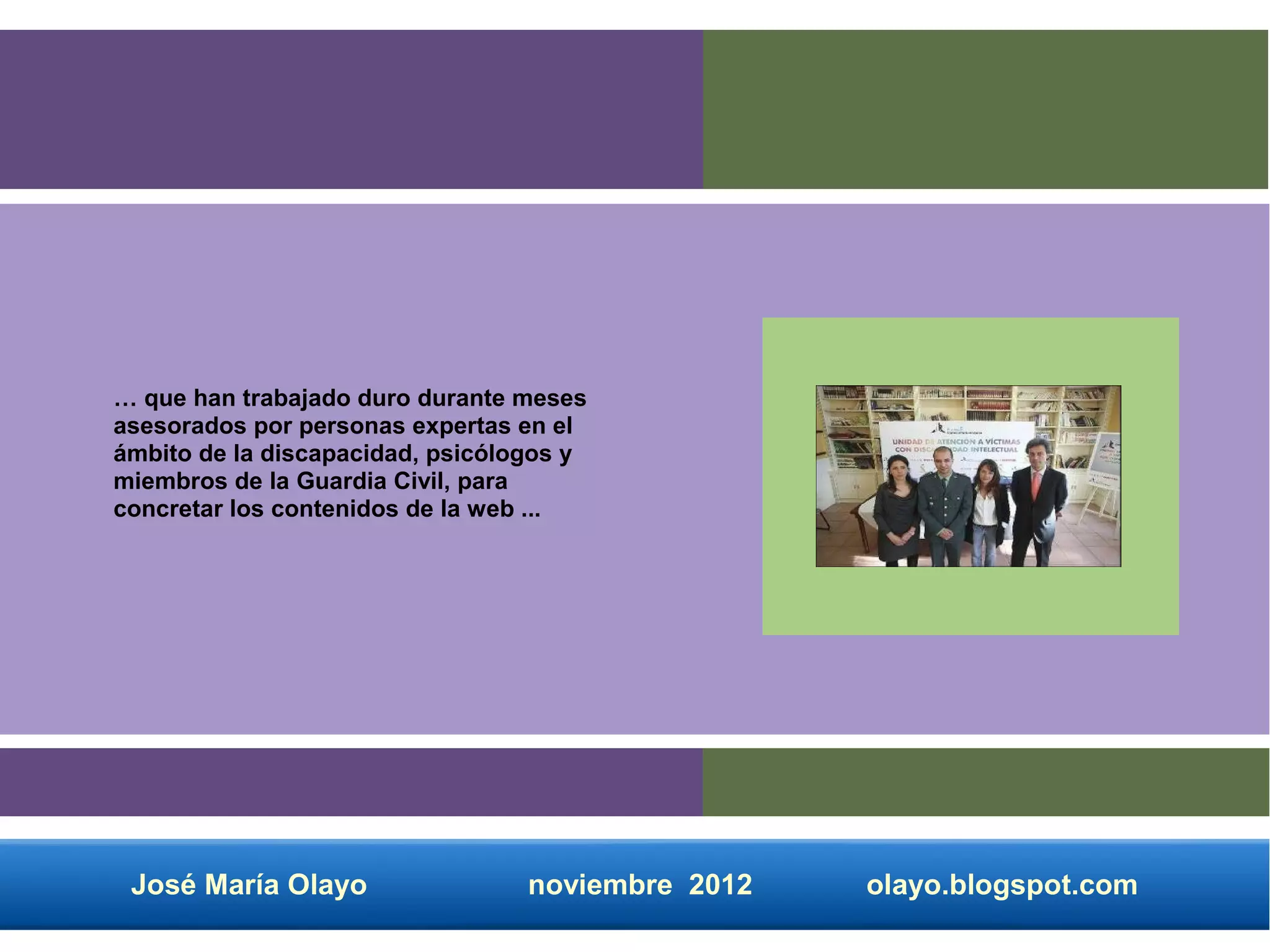 … que han trabajado duro durante meses
asesorados por personas expertas en el
ámbito de la discapacidad, psicólogos y
miembros de la Guardia Civil, para
concretar los contenidos de la web ...




 José María Olayo                 noviembre 2012   olayo.blogspot.com
 