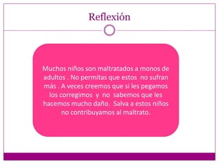 Reflexión




Muchos niños son maltratados a monos de
adultos . No permitas que estos no sufran
más . A veces creemos que si les pegamos
  los corregimos y no sabemos que les
hacemos mucho daño. Salva a estos niños
       no contribuyamos al maltrato.
 