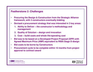 Featherstone 2: Challenges

•   Procuring the Design & Construction from the Strategic Alliance
    framework, with 3 constructors eventually bidding
•   Devised a procurement strategy that was interested in 3 key areas:
    1. Ability to Deliver – the constructor’s methodology and
       management
    2. Quality of Solution – design and innovation
    3. Cost – build costs and whole life/operating cost
•   Bid was to be based on a Developed Project Proposal (DPP) with
    Agreed Maximum Price (AMP) equivalent to RIBA Stage D design
•   Bid costs to be borne by Constructors
•   Procurement cycle to be complete within 12 months from project
    approval to contract award
 