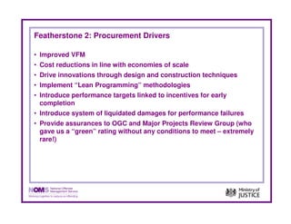 Featherstone 2: Procurement Drivers

• Improved VFM
• Cost reductions in line with economies of scale
• Drive innovations through design and construction techniques
• Implement “Lean Programming” methodologies
• Introduce performance targets linked to incentives for early
  completion
• Introduce system of liquidated damages for performance failures
• Provide assurances to OGC and Major Projects Review Group (who
  gave us a “green” rating without any conditions to meet – extremely
  rare!)
 