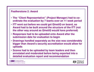 Featherstone 2: Award

• The “Client Representative” (Project Manager) had to co-
  ordinate the evaluation by 7 teams over an 11 week period
• ITT went out before we could get QinetiQ on board, so
  Award had to be built around the structure of the ITT (not
  the other way around as QinetiQ would have preferred)
• Responses had to be uploaded onto Award after the
  submission date for evaluation to begin
• Drawings handled separately as the size was considerably
  bigger than Award’s security accreditation would allow for
  uploads
• Scores had to be uploaded by team leaders and then
  annotated and moderated before being exported into a
  detailed evaluation report and recommendation
 