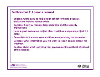 Featherstone 2: Lessons Learned

• Engage Award early to help design tender format to best suit
  evaluation tool and reduce costs
• Consider how you manage large data files and the security
  implications
• Have a good evaluation project plan: treat it as a separate project if it
  helps
• Be realistic in the resources and time in undertaking the evaluation
• Consider what information you will want to report on and extract for
  feedback
• Be clear about what is driving your procurement to get best effect out
  of the exercise
 