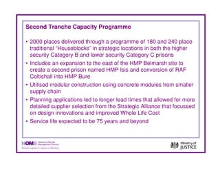 Second Tranche Capacity Programme

• 2000 places delivered through a programme of 180 and 240 place
  traditional “Houseblocks” in strategic locations in both the higher
  security Category B and lower security Category C prisons
• Includes an expansion to the east of the HMP Belmarsh site to
  create a second prison named HMP Isis and conversion of RAF
  Coltishall into HMP Bure
• Utilised modular construction using concrete modules from smaller
  supply chain
• Planning applications led to longer lead times that allowed for more
  detailed supplier selection from the Strategic Alliance that focussed
  on design innovations and improved Whole Life Cost
• Service life expected to be 75 years and beyond
 