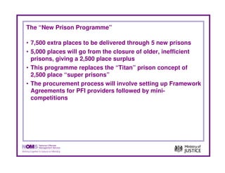The “New Prison Programme”

• 7,500 extra places to be delivered through 5 new prisons
• 5,000 places will go from the closure of older, inefficient
  prisons, giving a 2,500 place surplus
• This programme replaces the “Titan” prison concept of
  2,500 place “super prisons”
• The procurement process will involve setting up Framework
  Agreements for PFI providers followed by mini-
  competitions
 