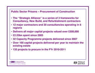 Public Sector Prisons – Procurement of Construction

• The “Strategic Alliance” is a series of 3 frameworks for
  Consultancy, New Build, and Refurbishment contractors
• 12 major contractors and 20 consultancies operating in 6
  regions
• Delivers all major capital projects valued over £500,000
• £2.25bn spent since 2005
• 32 Capacity Programme projects delivered since 2007
• Over 100 capital projects delivered per year to maintain the
  existing estate
• 135 projects to procure in the FYr 2010-2011
 