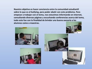 Nuestro objetivo es hacer conciencia entre la comunidad estudiantil
sobre lo que es el bullying, para poder abatir con este problema. Para
empezar a trabajar con el tema, nos estuvimos informando en internet,
consultando diversas páginas y escuchando conferencias acerca del tema,
todo esto fue con la finalidad de brindar una buena asesoría a los
alumnos como a maestras.
 