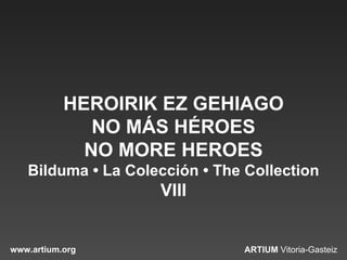 HEROIRIK EZ GEHIAGO
              NO MÁS HÉROES
             NO MORE HEROES
   Bilduma • La Colección • The Collection
                    VIII


www.artium.org                 ARTIUM Vitoria-Gasteiz
 