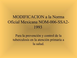 MODIFICACION a la Norma
Oficial Mexicana NOM-006-SSA21993
Para la prevención y control de la
tuberculosis en la atención primaria a
la salud.

 