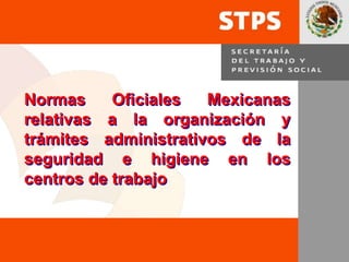 1
Normas Oficiales Mexicanas
relativas a la organización y
trámites administrativos de la
seguridad e higiene en los
centros de trabajo
 