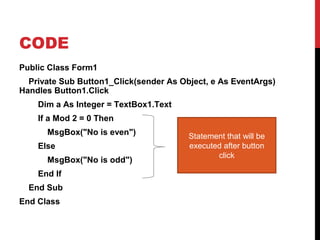 CODE
Public Class Form1
Private Sub Button1_Click(sender As Object, e As EventArgs)
Handles Button1.Click
Dim a As Integer = TextBox1.Text
If a Mod 2 = 0 Then
MsgBox("No is even")
Else
MsgBox("No is odd")
End If
End Sub
End Class
Statement that will be
executed after button
click
 