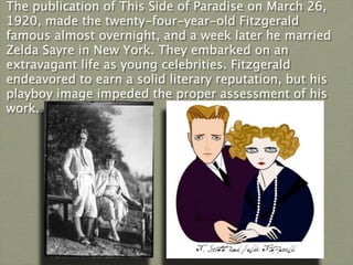 The publication of This Side of Paradise on March 26,
1920, made the twenty-four-year-old Fitzgerald
famous almost overnight, and a week later he married
Zelda Sayre in New York. They embarked on an
extravagant life as young celebrities. Fitzgerald
endeavored to earn a solid literary reputation, but his
playboy image impeded the proper assessment of his
work...
 