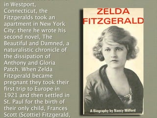 in Westport,
Connecticut, the
Fitzgeralds took an
apartment in New York
City; there he wrote his
second novel, The
Beautiful and Damned, a
naturalistic chronicle of
the dissipation of
Anthony and Gloria
Patch. When Zelda
Fitzgerald became
pregnant they took their
ﬁrst trip to Europe in
1921 and then settled in
St. Paul for the birth of
their only child, Frances
Scott (Scottie) Fitzgerald,
 