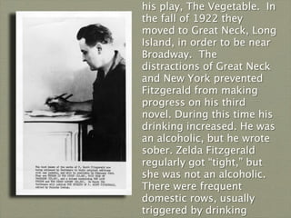 his play, The Vegetable.  In
the fall of 1922 they
moved to Great Neck, Long
Island, in order to be near
Broadway. The
distractions of Great Neck
and New York prevented
Fitzgerald from making
progress on his third
novel. During this time his
drinking increased. He was
an alcoholic, but he wrote
sober. Zelda Fitzgerald
regularly got “tight,” but
she was not an alcoholic.
There were frequent
domestic rows, usually
triggered by drinking
 