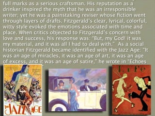 full marks as a serious craftsman. His reputation as a
drinker inspired the myth that he was an irresponsible
writer; yet he was a painstaking reviser whose ﬁction went
through layers of drafts. Fitzgerald’s clear, lyrical, colorful,
witty style evoked the emotions associated with time and
place. When critics objected to Fitzgerald’s concern with
love and success, his response was: “But, my God! it was
my material, and it was all I had to deal with.” As a social
historian Fitzgerald became identiﬁed with the Jazz Age: “It
was an age of miracles, it was an age of art, it was an age
of excess, and it was an age of satire,” he wrote in “Echoes
of the Jazz Age.”
 