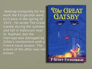 Seeking tranquility for his
work the Fitzgeralds went
to France in the spring of
1924 . He wrote The Great
Gatsby during the summer
and fall in Valescure near
St. Raphael, but the
marriage was damaged by
Zelda’s involvement with a
French naval aviator. The
extent of the affair was not
known.
 