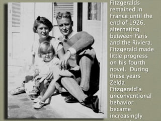 Fitzgeralds
remained in
France until the
end of 1926,
alternating
between Paris
and the Riviera.
Fitzgerald made
little progress
on his fourth
novel. During
these years
Zelda
Fitzgerald’s
unconventional
behavior
became
increasingly
 