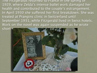 The Fitzgeralds returned to France in the spring of
1929, where Zelda’s intense ballet work damaged her
health and contributed to the couple’s estrangement.
In April 1930 she suffered her ﬁrst breakdown. She was
treated at Prangins clinic in Switzerland until
September 1931, while Fitzgerald lived in Swiss hotels.
Work on the novel was again suspended as he wrote
short stories to pay for psychiatric treatment.
 