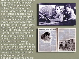 Evening Post may have had in
1929 the purchasing power
of $40,000 in present-day
dollars. Nonetheless, the
general view of his affluence
is distorted. Fitzgerald was
not among the highest-paid
writers of his time; his novels
earned comparatively little,
and most of his income came
from 160 magazine stories.
During the 1920s his income
from all sources averaged
under $25,000 a year, good
money at a time when a
schoolteacher’s average
annual salary was $1,299, but
not a fortune. Scott and Zelda
Fitzgerald did spend money
faster than he earned it; the
author who wrote so
eloquently about the effects
 