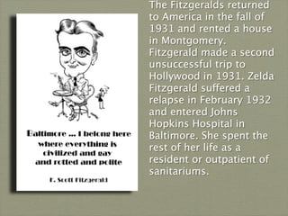 The Fitzgeralds returned
to America in the fall of
1931 and rented a house
in Montgomery.
Fitzgerald made a second
unsuccessful trip to
Hollywood in 1931. Zelda
Fitzgerald suffered a
relapse in February 1932
and entered Johns
Hopkins Hospital in
Baltimore. She spent the
rest of her life as a
resident or outpatient of
sanitariums.
 