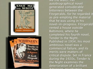 Me the Waltz. Her
autobiographical novel
generated considerable
bitterness between the
Fitzgeralds, for he regarded it
as pre-empting the material
that he was using in his
novel-in-progress. Fitzgerald
rented a house outside
Baltimore, where he
completed his fourth novel,
Tender Is the Night.
Published in 1934, his most
ambitious novel was a
commercial failure, and its
merits were matters of
critical dispute. Set in France
during the 1920s, Tender Is
the Night examines the
deterioration of a brilliant
 