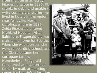 from the title of an essay
Fitzgerald wrote in 1936. Ill,
drunk, in debt, and unable to
write commercial stories, he
lived in hotels in the region
near Asheville, North
Carolina, where in 1936
Zelda Fitzgerald entered
Highland Hospital. After
Baltimore, Fitzgerald did not
maintain a home for Scottie.
When she was fourteen she
went to boarding school, and
the Obers became her
surrogate family.
Nonetheless, Fitzgerald
functioned as a concerned
father by mail, attempting to
 