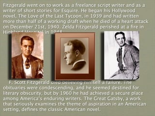 Fitzgerald went on to work as a freelance script writer and as a
writer of short stories for Esquire. He began his Hollywood
novel, The Love of the Last Tycoon, in 1939 and had written
more than half of a working draft when he died of a heart attack
on December 21st, 1940. Zelda Fitzgerald perished at a ﬁre in
Highland Hospital in 1948.




    F. Scott Fitzgerald died believing himself a failure. The
obituaries were condescending, and he seemed destined for
literary obscurity, but by 1960 he had achieved a secure place
among America’s enduring writers. The Great Gatsby, a work
that seriously examines the theme of aspiration in an American
setting, deﬁnes the classic American novel.
 