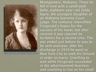 Montgomery, Alabama. There he
                                          fell in love with a celebrated
                                          belle, eighteen-year-old Zelda
                                          Sayre, the youngest daughter of
                                          an Alabama Supreme Court
                                          judge. The romance intensiﬁed
                                          Fitzgerald’s hopes for the
                                          success of his novel, but after
                                          revision it was rejected by
                                          Scribners for a second time. The
                                          war ended just before he was to
                                          be sent overseas; after his
                                          discharge in 1919 he went to
What does the name Zelda remind you of?   New York City to seek his fortune
                                          in order to marry. Unwilling to
                                          wait while Fitzgerald succeeded
                                          in the advertisement business
                                          and unwilling to live on his small
 