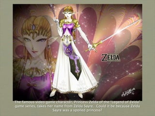 The famous video game character, Princess Zelda of the “Legend of Zelda”
game series, takes her name from Zelda Sayre. Could it be because Zelda
                      Sayre was a spoiled princess?
 