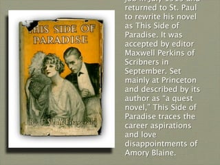 job in July 1919 and
returned to St. Paul
to rewrite his novel
as This Side of
Paradise. It was
accepted by editor
Maxwell Perkins of
Scribners in
September. Set
mainly at Princeton
and described by its
author as “a quest
novel,” This Side of
Paradise traces the
career aspirations
and love
disappointments of
Amory Blaine.
 