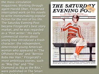 the mass-circulation
magazines. Working through
agent Harold Ober, Fitzgerald
interrupted work on his novels
to write moneymaking popular
ﬁction for the rest of his life.
The Saturday Evening Post
became Fitzgerald’s best story
market, and he was regarded
as a “Post writer.” His early
commercial stories about
young love introduced a fresh
character: the independent,
determined young American
woman who appeared in “The
Offshore Pirate” and “Bernice
Bobs Her Hair.” Fitzgerald’s
more ambitious stories, such
as “May Day” and “The
Diamond as Big as the Ritz,”
were published in The Smart
 