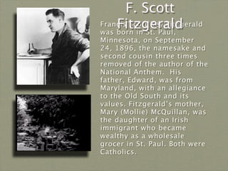 F. Scott
    Fitzgerald
Francis Scott Key Fitzgerald
was born in St. Paul,
Minnesota, on September
24, 1896, the namesake and
second cousin three times
removed of the author of the
National Anthem. His
father, Edward, was from
Maryland, with an allegiance
to the Old South and its
values. Fitzgerald’s mother,
Mary (Mollie) McQuillan, was
the daughter of an Irish
immigrant who became
wealthy as a wholesale
grocer in St. Paul. Both were
Catholics.
 