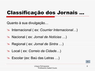 Classificação dos Jornais … Quanto à sua divulgação… Internacional ( ex:  Courrier Internacional… ) Nacional ( ex:  Jornal de Notícias  …) Regional ( ex:  Jornal de Sintra  …) Local ( ex:  Correio da Cidade …) Escolar (ex: Baú das Letras …) Língua Portuguesa  Professora Isabel Couto 