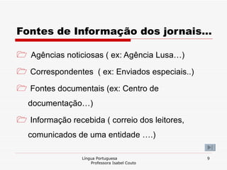 Fontes de Informação dos jornais… Agências noticiosas ( ex: Agência Lusa…) Correspondentes  ( ex: Enviados especiais..) Fontes documentais (ex: Centro de documentação…) Informação recebida ( correio dos leitores, comunicados de uma entidade ….) Língua Portuguesa  Professora Isabel Couto 