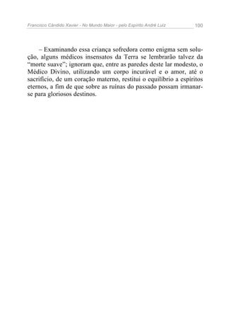 Francisco Cândido Xavier - No Mundo Maior - pelo Espírito André Luiz   100




    – Examinando essa criança sofredora como enigma sem solu-
ção, alguns médicos insensatos da Terra se lembrarão talvez da
“morte suave”; ignoram que, entre as paredes deste lar modesto, o
Médico Divino, utilizando um corpo incurável e o amor, até o
sacrifício, de um coração materno, restitui o equilíbrio a espíritos
eternos, a fim de que sobre as ruínas do passado possam irmanar-
se para gloriosos destinos.
 