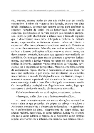 Francisco Cândido Xavier - No Mundo Maior - pelo Espírito André Luiz   104




ceu, outrora, enorme poder de que não soube usar em sentido
construtivo. Senhor de vigorosa inteligência, planou em altos
níveis intelectuais, de onde nem sempre desceu para confortar ou
socorrer. Portador de vários títulos honoríficos, muita vez os
esqueceu, precipitando-se na vala comum dos caprichos crimino-
sos. Impôs-se pelo absolutismo e intensificou a lavra de espinhos
que o dilacerariam mais tarde. Chegada a colheita de nefanda
messe, experimentou sofrimentos atrozes. Inúmeras vítimas o
esperavam além do sepulcro e arremeteram contra ele. Entretanto,
se errou clamorosamente, Marcelo, em muitas ocasiões, desejou
ser bom e formou dedicações valiosas em torno de seu nome; tais
devotamentos, contudo, houveram que aguardar oportunidade por
auxiliá-lo. Os inimigos eram massa compacta e gritavam furiosa-
mente, invocando a justiça vulgar; retiveram-no longo tempo nas
regiões inferiores, saciaram velhos propósitos de vingança, sevi-
ciando-lhe a organização perispiritual. Marcelo, em plena sombra
da consciência, rogou, chorou e penitenciou-se vastos anos. Por
mais que suplicasse e por muito que insistissem os elementos
intercessórios, a ansiada libertação demorou muitíssimo, porque o
remorso é sempre o ponto de sintonia entre o devedor e o credor,
e o nosso amigo trazia a consciência fustigada de remorsos cruéis.
Os desequilíbrios perispiríticos flagelaram-no, assim, logo que
atravessou o pórtico do túmulo, obstinando-se anos a fio...
     Feito breve intervalo nas explicações, acrescentei, curioso:
     – Isso quer, então, dizer que o fenômeno epileptóide...
     – ... mui raramente ocorre por meras alterações no encéfalo,
como sejam as que procedem de golpes na cabeça – elucidou o
Assistente, cortando-me a observação reticenciosa – e, geralmen-
te, é enfermidade da alma, independente do corpo físico, que
apenas registra, nesse caso, as ações reflexas. Longe vai o tempo
em que a vazão admitia o paraíso ou o purgatório como simples
regiões exteriores: céu e inferno, em essência, são estados consci-
 